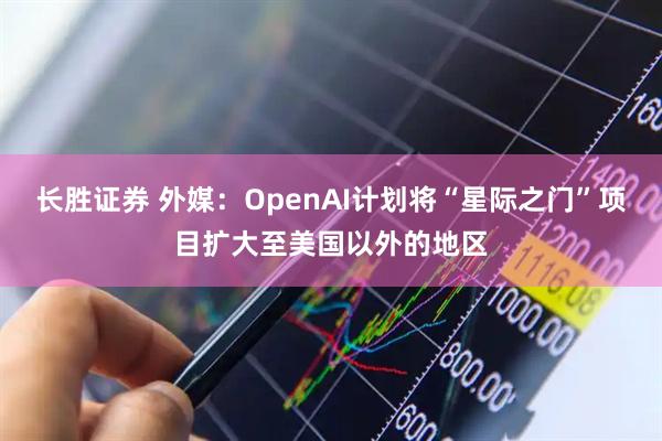 长胜证券 外媒：OpenAI计划将“星际之门”项目扩大至美国以外的地区