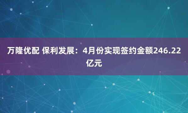 万隆优配 保利发展：4月份实现签约金额246.22亿元