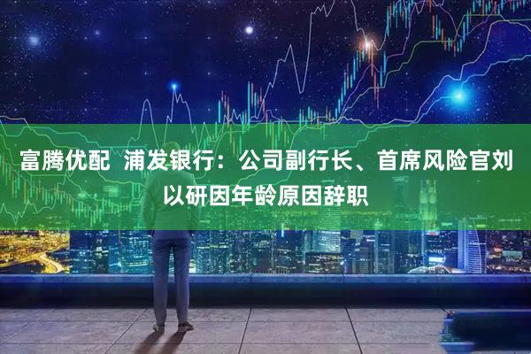 富腾优配  浦发银行：公司副行长、首席风险官刘以研因年龄原因辞职