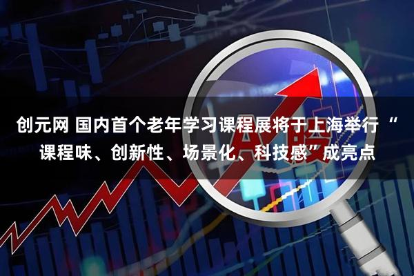 创元网 国内首个老年学习课程展将于上海举行 “课程味、创新性、场景化、科技感”成亮点