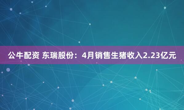 公牛配资 东瑞股份：4月销售生猪收入2.23亿元