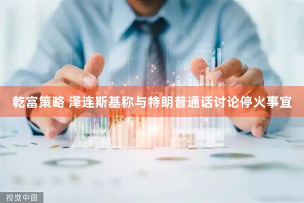 乾富策略 泽连斯基称与特朗普通话讨论停火事宜