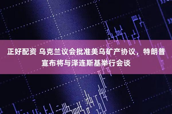 正好配资 乌克兰议会批准美乌矿产协议，特朗普宣布将与泽连斯基举行会谈