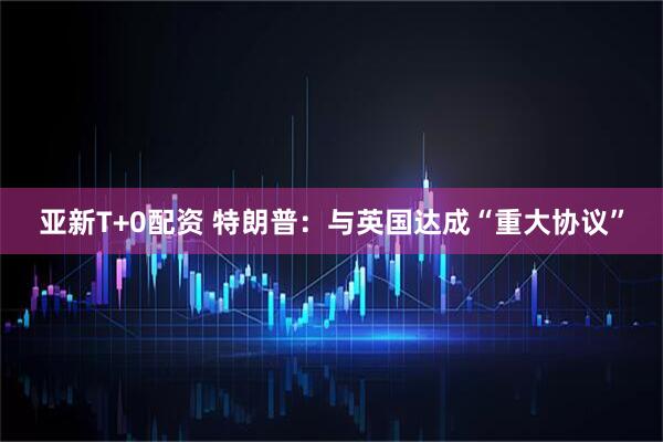 亚新T+0配资 特朗普：与英国达成“重大协议”
