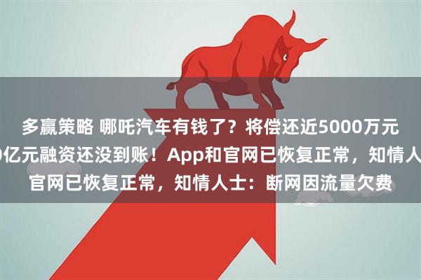 多赢策略 哪吒汽车有钱了？将偿还近5000万元欠款！内部人士：30亿元融资还没到账！App和官网已恢复正常，知情人士：断网因流量欠费
