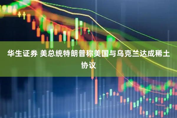 华生证券 美总统特朗普称美国与乌克兰达成稀土协议