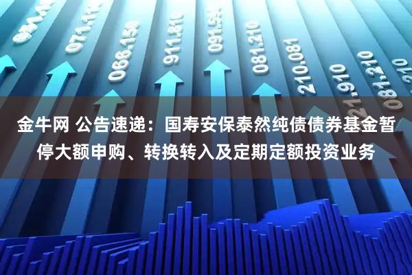 金牛网 公告速递：国寿安保泰然纯债债券基金暂停大额申购、转换转入及定期定额投资业务