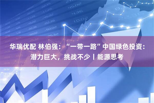 华瑞优配 林伯强：“一带一路”中国绿色投资：潜力巨大，挑战不少丨能源思考