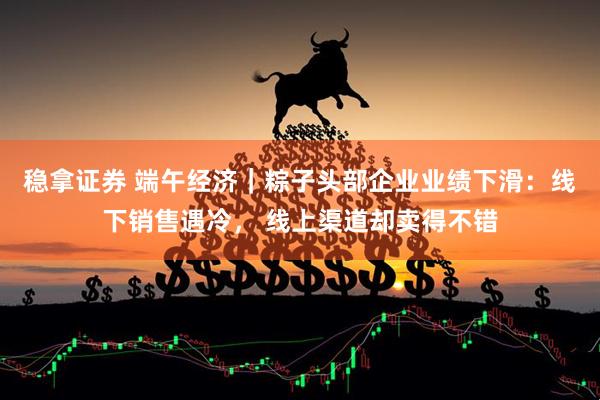 稳拿证券 端午经济｜粽子头部企业业绩下滑：线下销售遇冷， 线上渠道却卖得不错