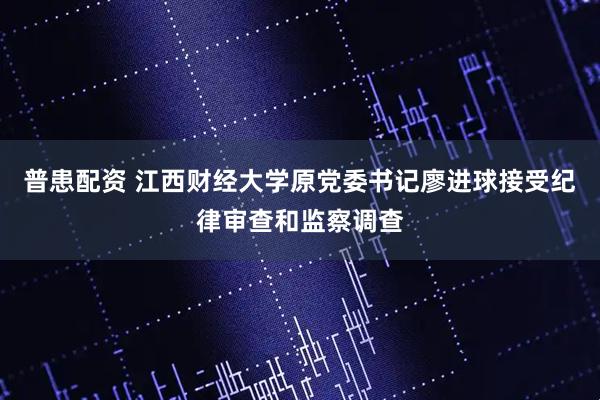普患配资 江西财经大学原党委书记廖进球接受纪律审查和监察调查