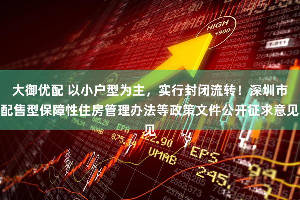 大御优配 以小户型为主，实行封闭流转！深圳市配售型保障性住房管理办法等政策文件公开征求意见