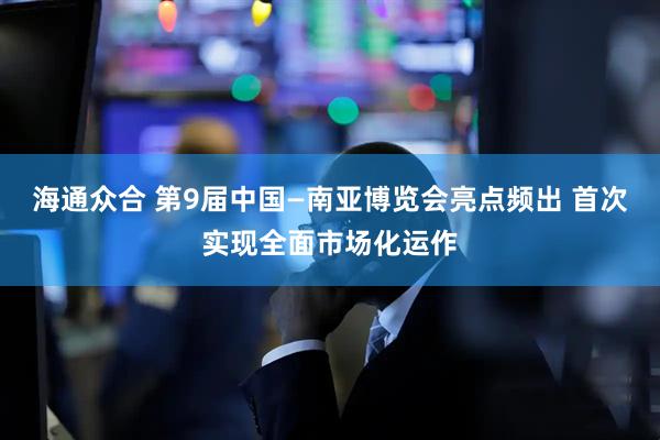 海通众合 第9届中国—南亚博览会亮点频出 首次实现全面市场化运作
