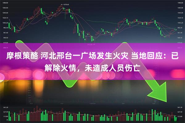 摩根策酪 河北邢台一广场发生火灾 当地回应：已解除火情，未造成人员伤亡