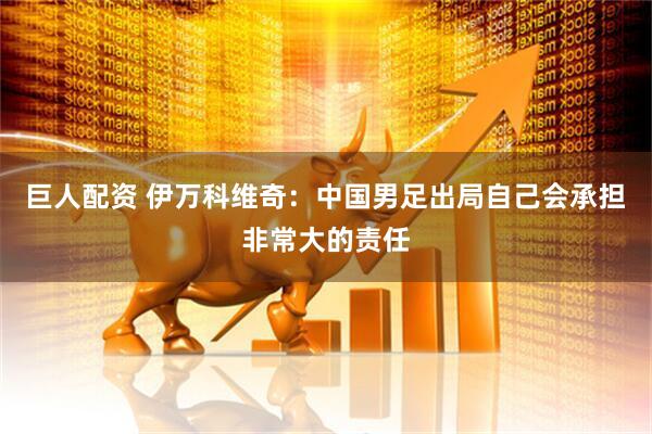 巨人配资 伊万科维奇：中国男足出局自己会承担非常大的责任