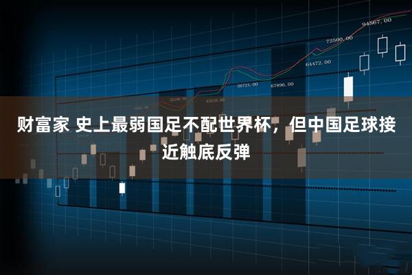 财富家 史上最弱国足不配世界杯，但中国足球接近触底反弹