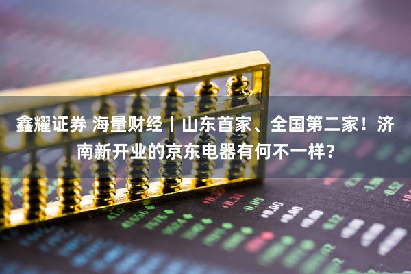 鑫耀证券 海量财经丨山东首家、全国第二家！济南新开业的京东电器有何不一样？