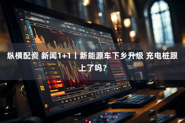 纵横配资 新闻1+1丨新能源车下乡升级 充电桩跟上了吗？