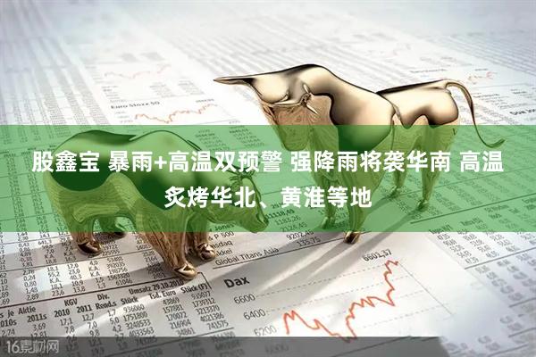 股鑫宝 暴雨+高温双预警 强降雨将袭华南 高温炙烤华北、黄淮等地