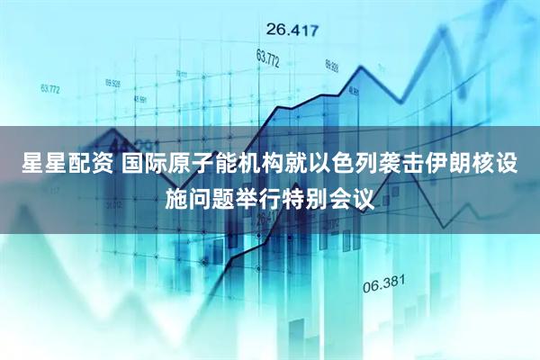 星星配资 国际原子能机构就以色列袭击伊朗核设施问题举行特别会议