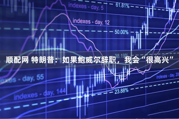 顺配网 特朗普：如果鲍威尔辞职，我会“很高兴”