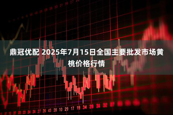 鼎冠优配 2025年7月15日全国主要批发市场黄桃价格行情