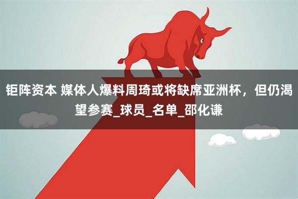 钜阵资本 媒体人爆料周琦或将缺席亚洲杯，但仍渴望参赛_球员_名单_邵化谦