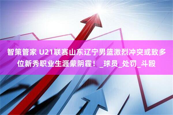 智策管家 U21联赛山东辽宁男篮激烈冲突或致多位新秀职业生涯蒙阴霾！_球员_处罚_斗殴