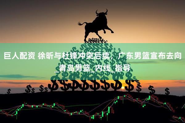 巨人配资 徐昕与杜锋冲突后续，广东男篮宣布去向_青岛男篮_内线_指导
