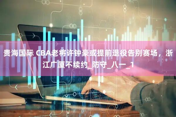 贵海国际 CBA老将许钟豪或提前退役告别赛场，浙江广厦不续约_防守_八一_1