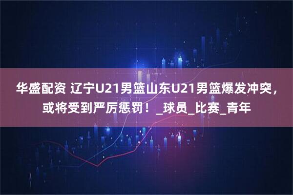 华盛配资 辽宁U21男篮山东U21男篮爆发冲突，或将受到严厉惩罚！_球员_比赛_青年