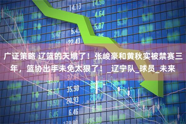 广证策略 辽篮的天塌了！张峻豪和黄秋实被禁赛三年，篮协出手未免太狠了！_辽宁队_球员_未来