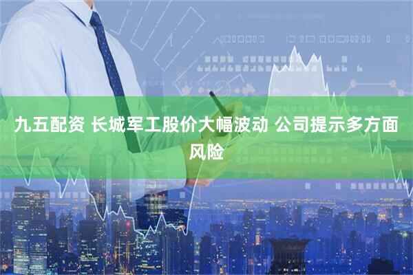 九五配资 长城军工股价大幅波动 公司提示多方面风险