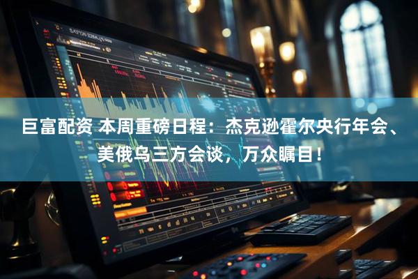 巨富配资 本周重磅日程：杰克逊霍尔央行年会、美俄乌三方会谈，万众瞩目！