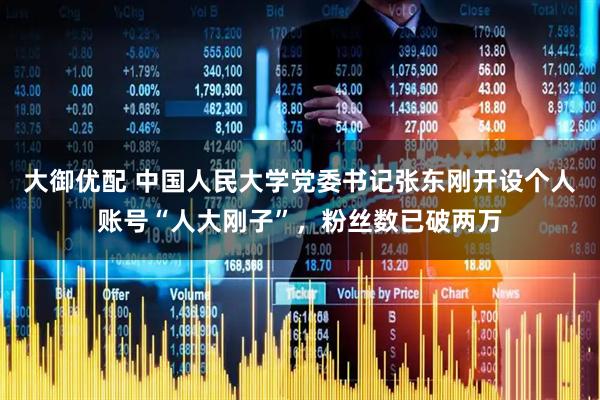 大御优配 中国人民大学党委书记张东刚开设个人账号“人大刚子”，粉丝数已破两万