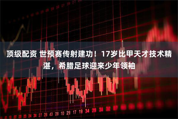 顶级配资 世预赛传射建功！17岁比甲天才技术精湛，希腊足球迎来少年领袖