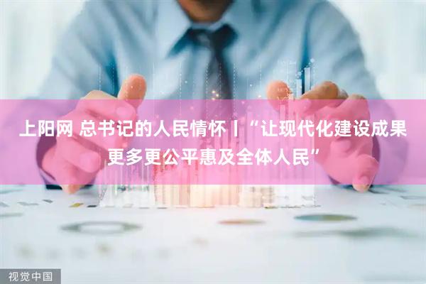上阳网 总书记的人民情怀丨“让现代化建设成果更多更公平惠及全体人民”