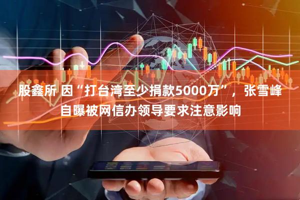 股鑫所 因“打台湾至少捐款5000万”，张雪峰自曝被网信办领导要求注意影响