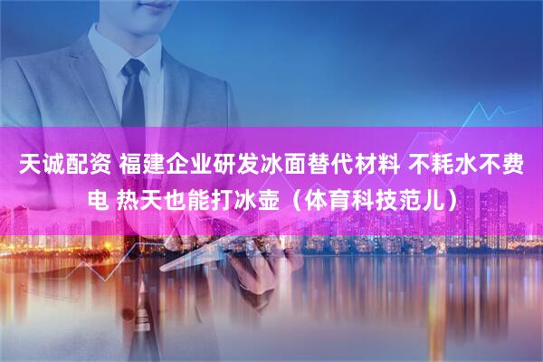天诚配资 福建企业研发冰面替代材料 不耗水不费电 热天也能打冰壶（体育科技范儿）