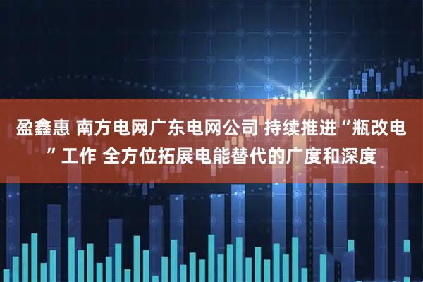 盈鑫惠 南方电网广东电网公司 持续推进“瓶改电”工作 全方位拓展电能替代的广度和深度