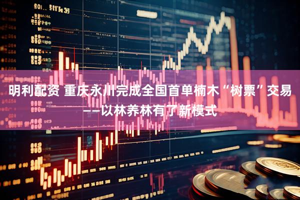 明利配资 重庆永川完成全国首单楠木“树票”交易——以林养林有了新模式