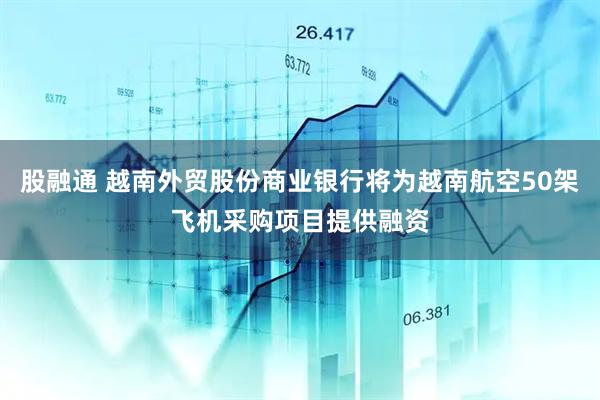 股融通 越南外贸股份商业银行将为越南航空50架飞机采购项目提供融资