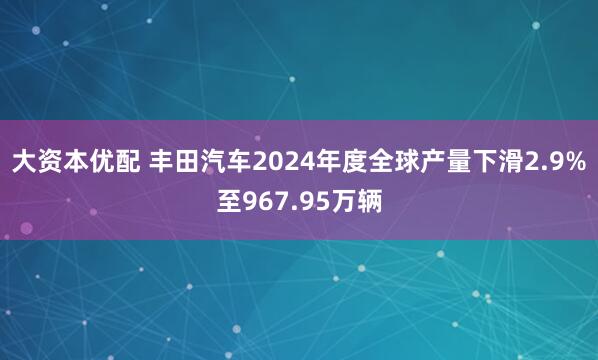 大资本优配 丰田汽车2024年度全球产量下滑2.9%至967.95万辆