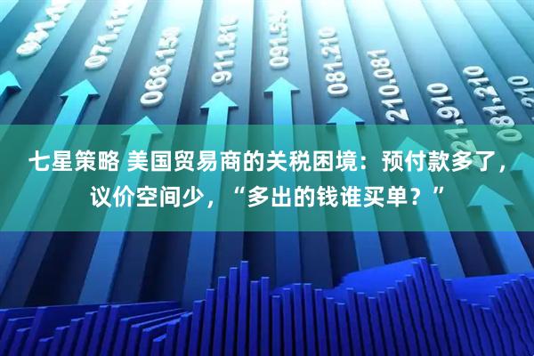 七星策略 美国贸易商的关税困境：预付款多了，议价空间少，“多出的钱谁买单？”