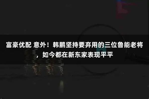 富豪优配 意外！韩鹏坚持要弃用的三位鲁能老将，如今都在新东家表现平平