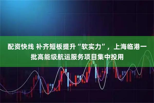 配资快线 补齐短板提升“软实力”，上海临港一批高能级航运服务项目集中投用