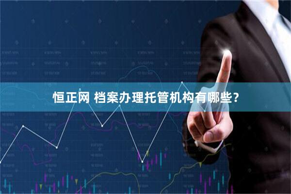 恒正网 档案办理托管机构有哪些？
