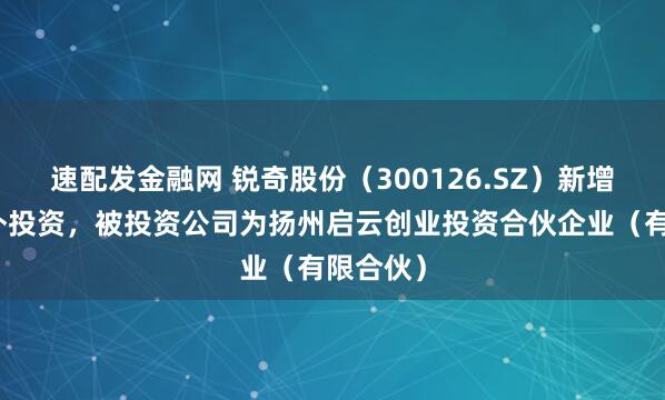 速配发金融网 锐奇股份（300126.SZ）新增一起对外投资，被投资公司为扬州启云创业投资合伙企业（有限合伙）