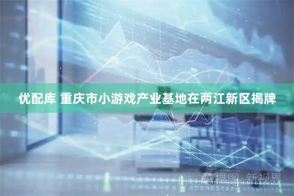 优配库 重庆市小游戏产业基地在两江新区揭牌