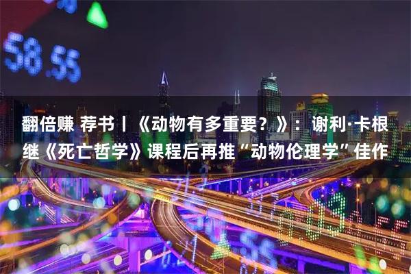 翻倍赚 荐书丨《动物有多重要？》：谢利·卡根继《死亡哲学》课程后再推“动物伦理学”佳作