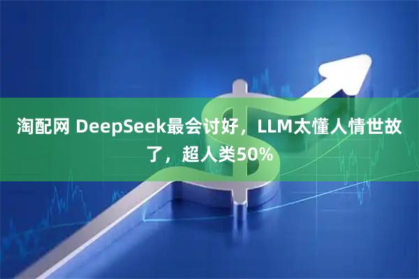 淘配网 DeepSeek最会讨好，LLM太懂人情世故了，超人类50%